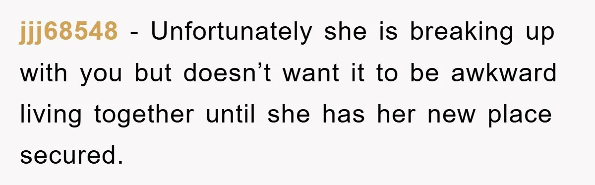 jjj68548 − Unfortunately she is breaking up with you but doesn’t want it to be awkward living together until she has her new place secured.