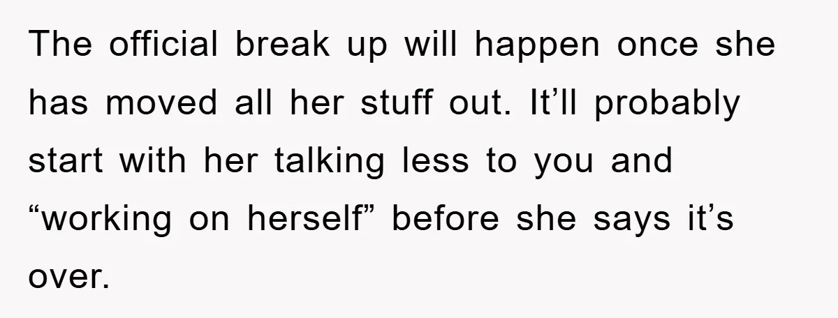 The official break up will happen once she has moved all her stuff out. It’ll probably start with her talking less to you and “working on herself” before she says...
