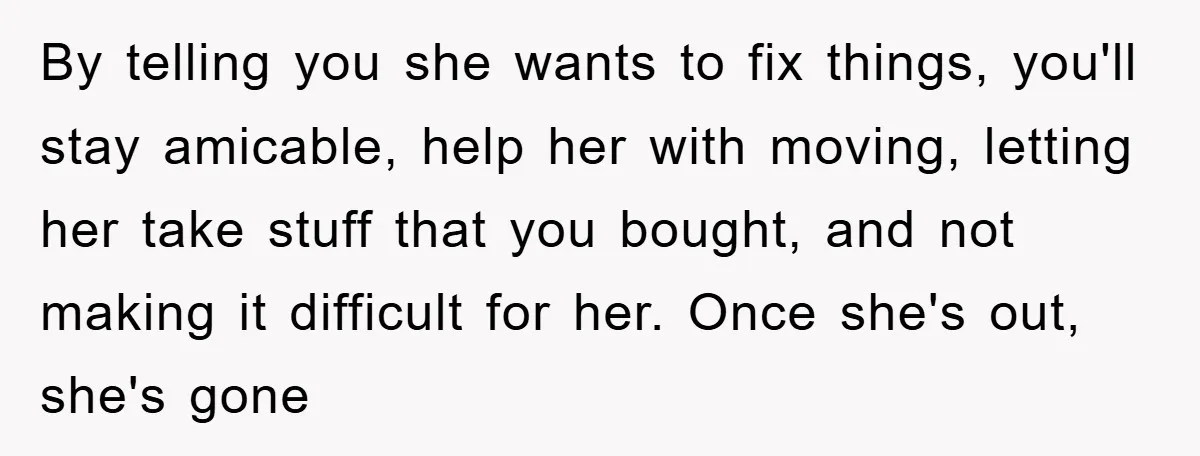 By telling you she wants to fix things, you'll stay amicable, help her with moving, letting her take stuff that you bought, and not making it difficult for her. Once...