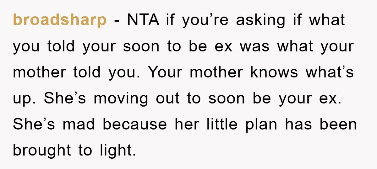 broadsharp − NTA if you’re asking if what you told your soon to be ex was what your mother told you. Your mother knows what’s up. She’s moving out to...