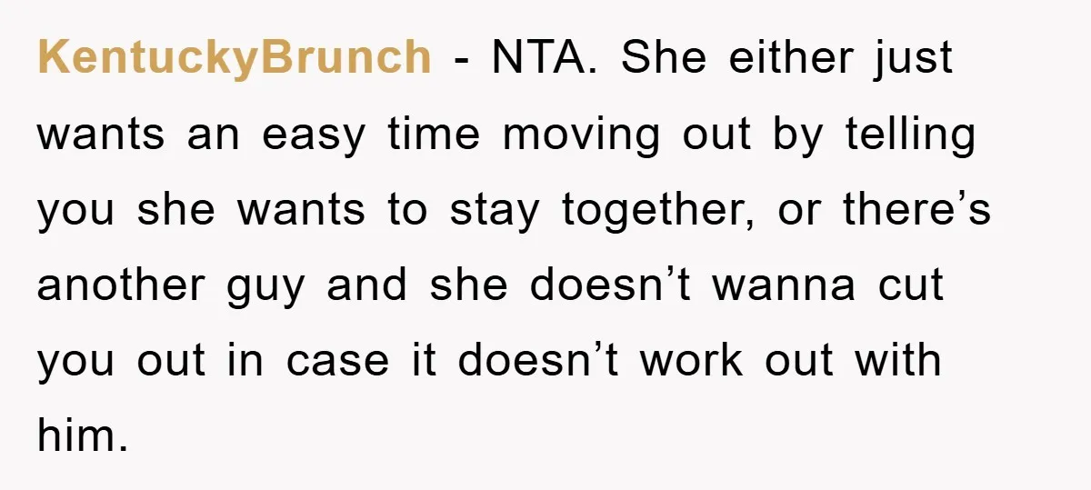 KentuckyBrunch − NTA. She either just wants an easy time moving out by telling you she wants to stay together, or there’s another guy and she doesn’t wanna cut you...