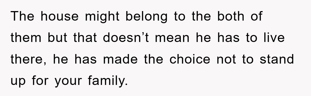 The house might belong to the both of them but that doesn’t mean he has to live there, he has made the choice not to stand up for your family.