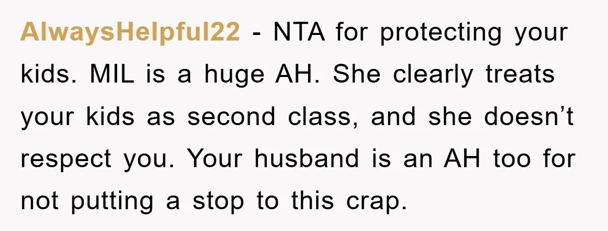 AlwaysHelpful22 − NTA for protecting your kids. MIL is a huge AH. She clearly treats your kids as second class, and she doesn’t respect you. Your husband is an AH...