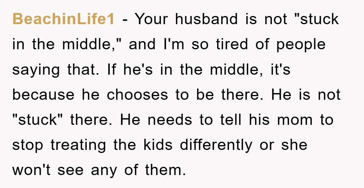 BeachinLife1 − Your husband is not "stuck in the middle," and I'm so tired of people saying that. If he's in the middle, it's because he chooses to be there....