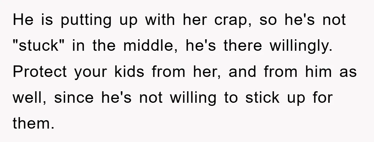 He is putting up with her crap, so he's not "stuck" in the middle, he's there willingly. Protect your kids from her, and from him as well, since he's not...