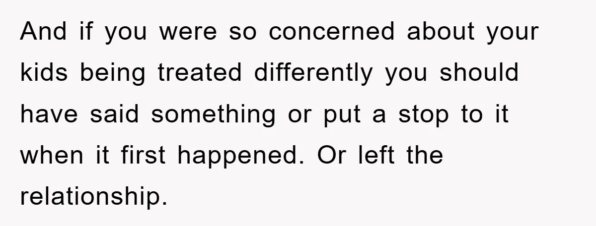 And if you were so concerned about your kids being treated differently you should have said something or put a stop to it when it first happened. Or left the...