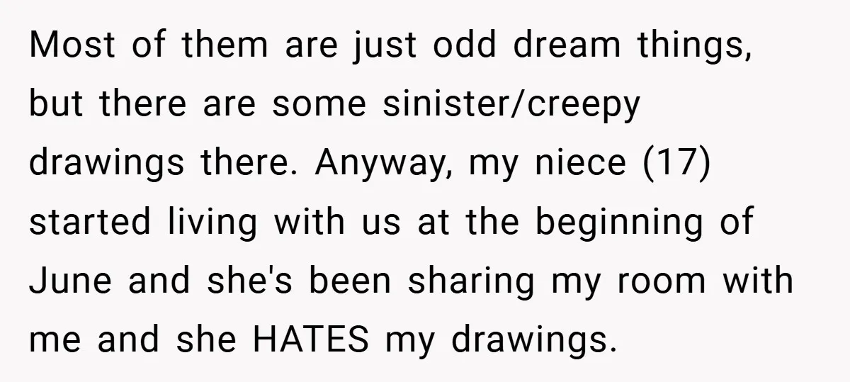 Most of them are just odd dream things, but there are some sinister/creepy drawings there. Anyway, my niece (17) started living with us at the beginning of June and she's...
