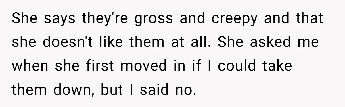 She says they're gross and creepy and that she doesn't like them at all. She asked me when she first moved in if I could take them down, but I...