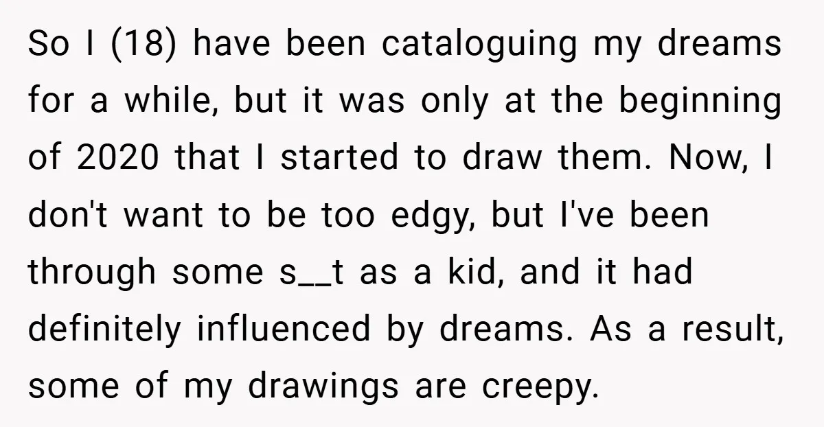 So I (18) have been cataloguing my dreams for a while, but it was only at the beginning of 2020 that I started to draw them. Now, I don't want...