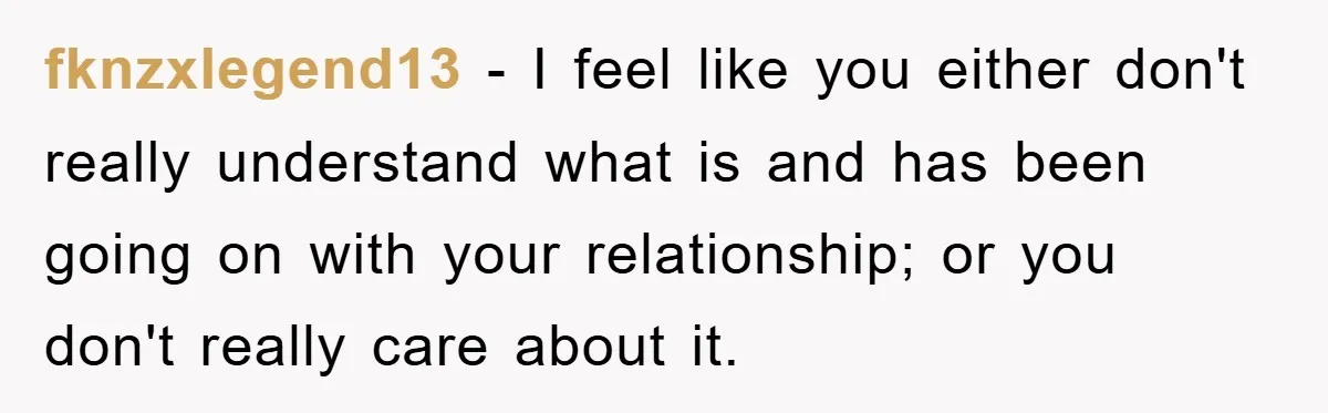 fknzxlegend13 − I feel like you either don't really understand what is and has been going on with your relationship; or you don't really care about it.