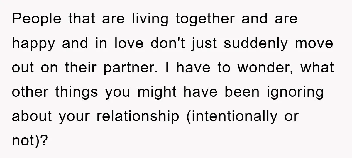 People that are living together and are happy and in love don't just suddenly move out on their partner. I have to wonder, what other things you might have been...