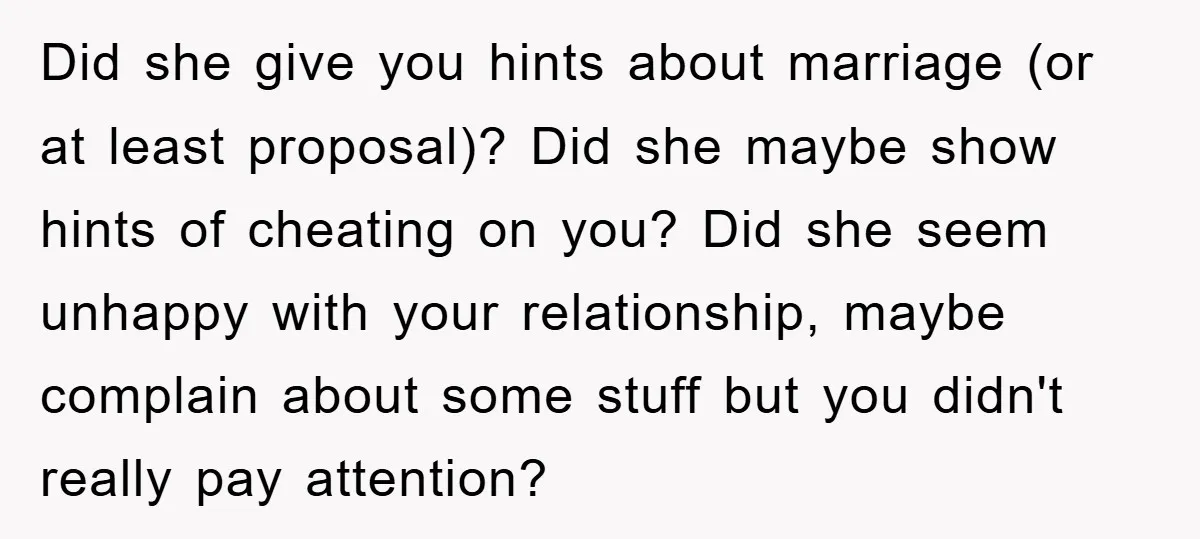 Did she give you hints about marriage (or at least proposal)? Did she maybe show hints of cheating on you? Did she seem unhappy with your relationship, maybe complain about...