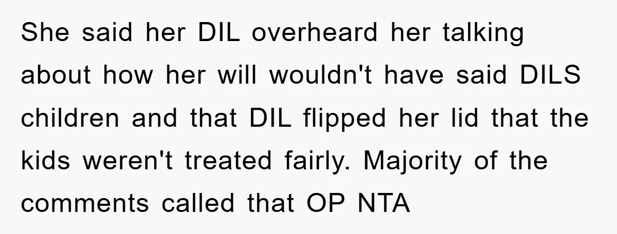 She said her DIL overheard her talking about how her will wouldn't have said DILS children and that DIL flipped her lid that the kids weren't treated fairly. Majority of...