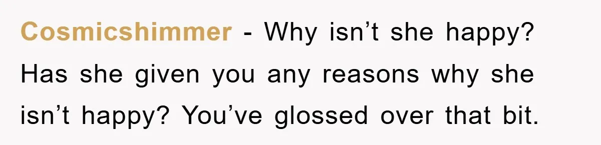 Cosmicshimmer − Why isn’t she happy? Has she given you any reasons why she isn’t happy? You’ve glossed over that bit.