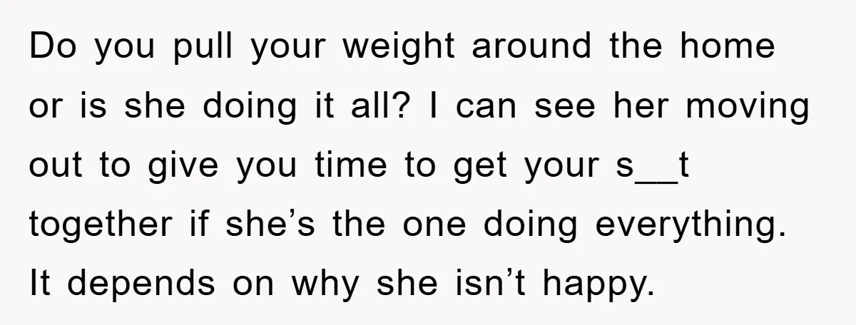Do you pull your weight around the home or is she doing it all? I can see her moving out to give you time to get your s__t together if...