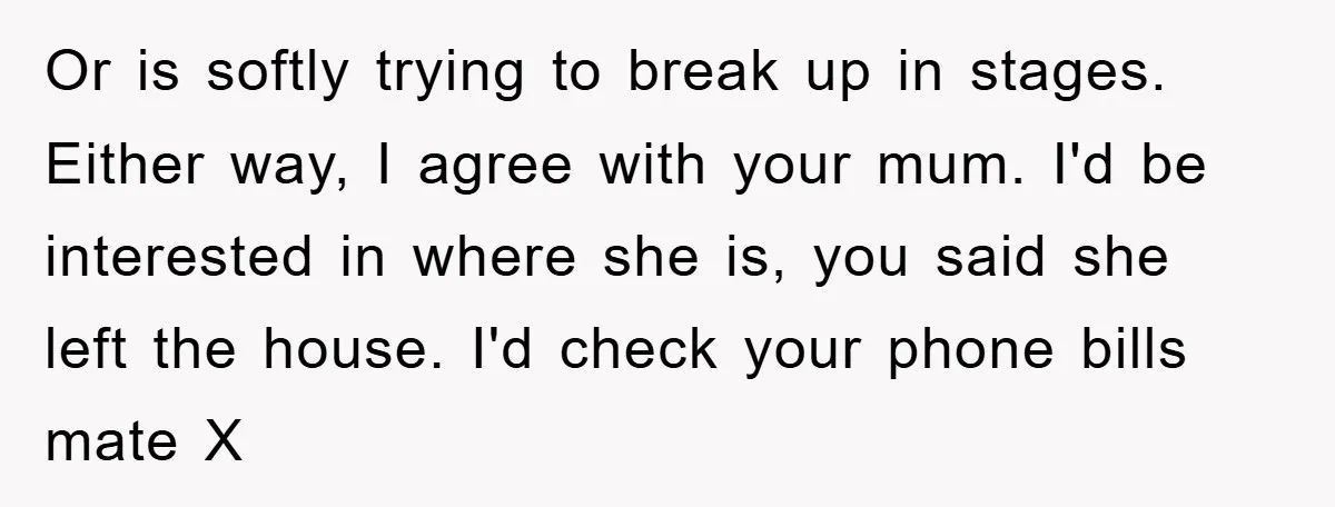 Or is softly trying to break up in stages. Either way, I agree with your mum. I'd be interested in where she is, you said she left the house. I'd...