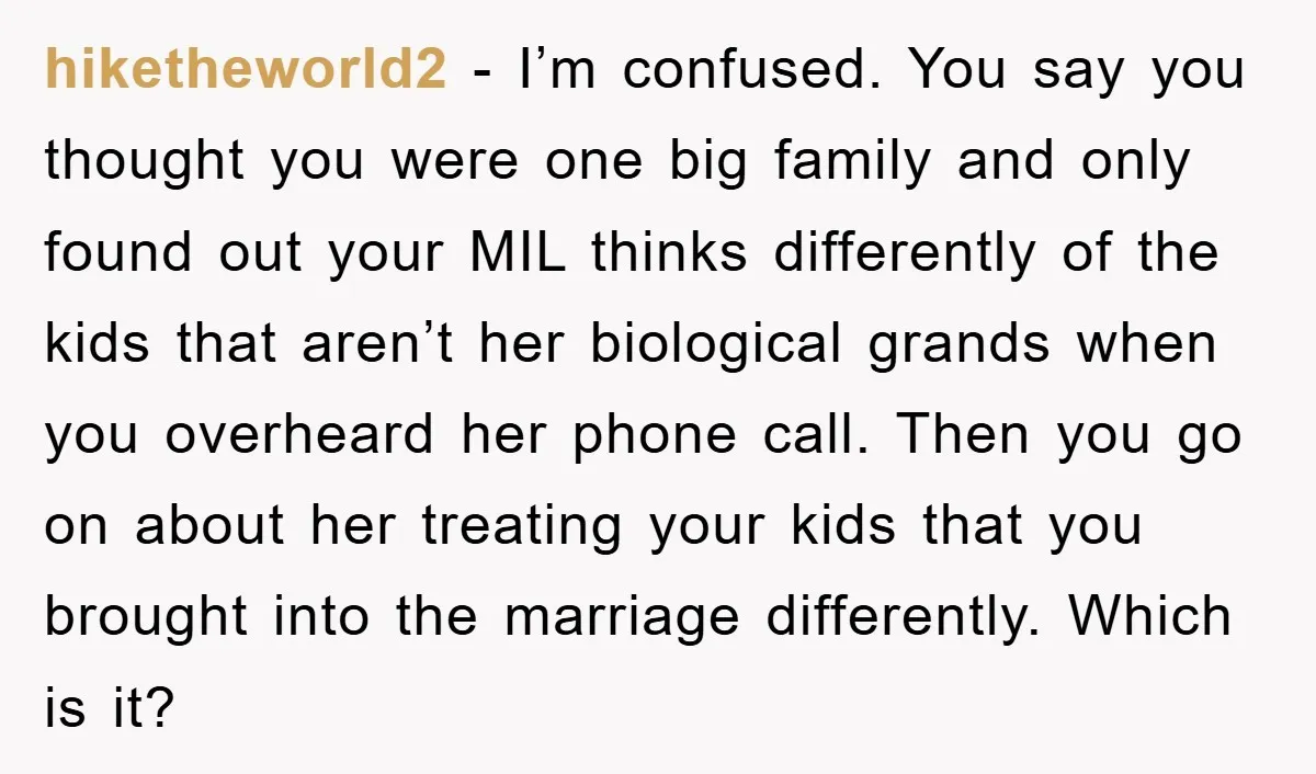 hiketheworld2 − I’m confused. You say you thought you were one big family and only found out your MIL thinks differently of the kids that aren’t her biological grands when...