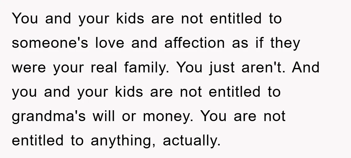 You and your kids are not entitled to someone's love and affection as if they were your real family. You just aren't. And you and your kids are not entitled...