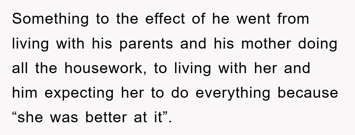 Something to the effect of he went from living with his parents and his mother doing all the housework, to living with her and him expecting her to do everything...