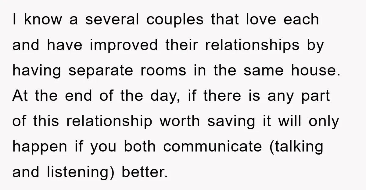 I know a several couples that love each and have improved their relationships by having separate rooms in the same house. At the end of the day, if there is...