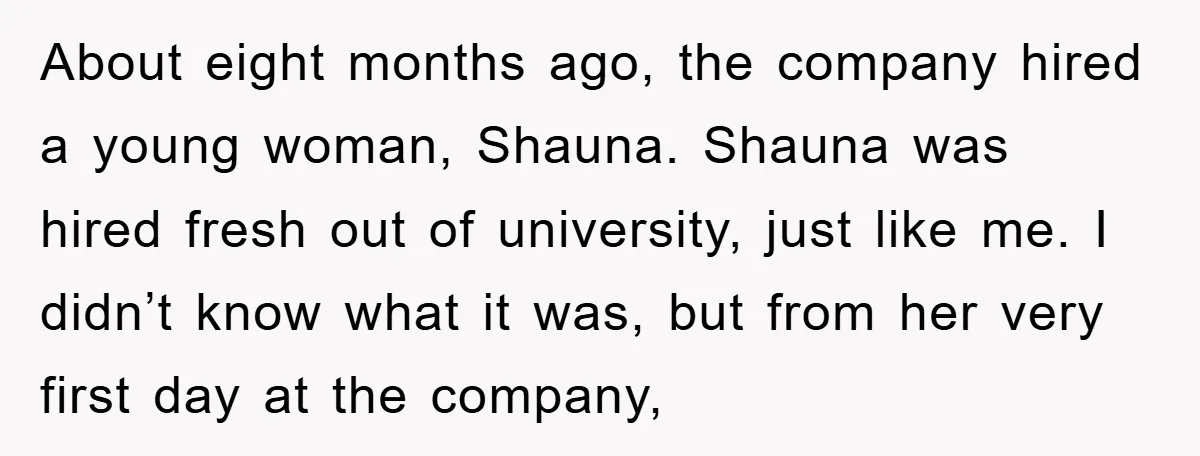 About eight months ago, the company hired a young woman, Shauna. Shauna was hired fresh out of university, just like me. I didn’t know what it was, but from her...