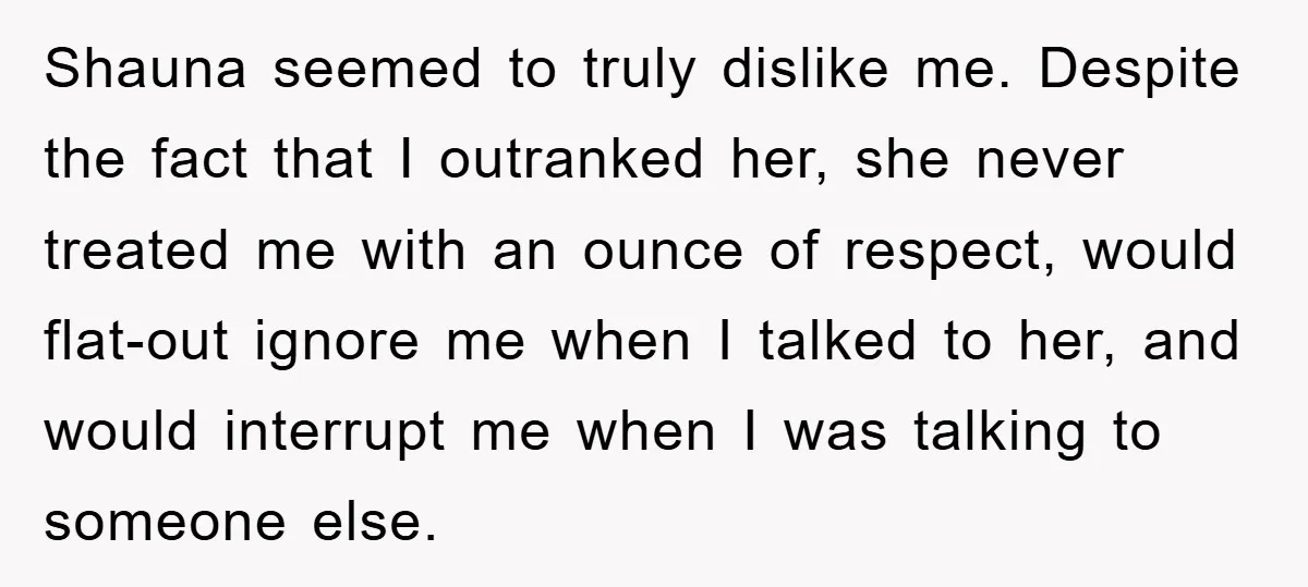 Shauna seemed to truly dislike me. Despite the fact that I outranked her, she never treated me with an ounce of respect, would flat-out ignore me when I talked to...