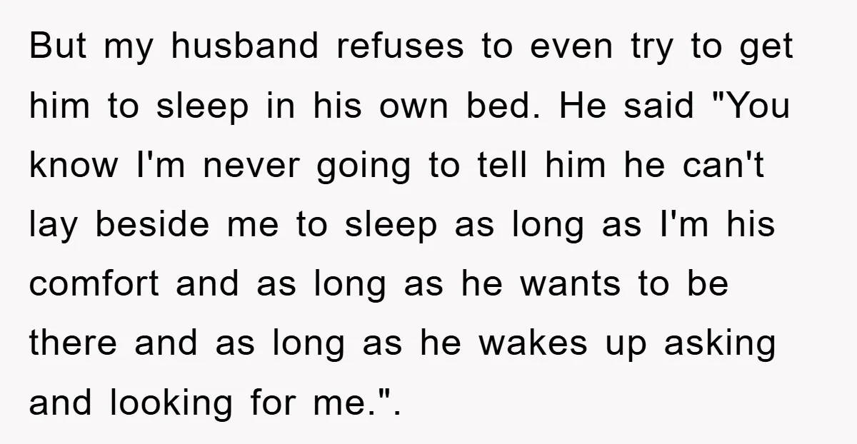 But my husband refuses to even try to get him to sleep in his own bed. He said "You know I'm never going to tell him he can't lay beside...