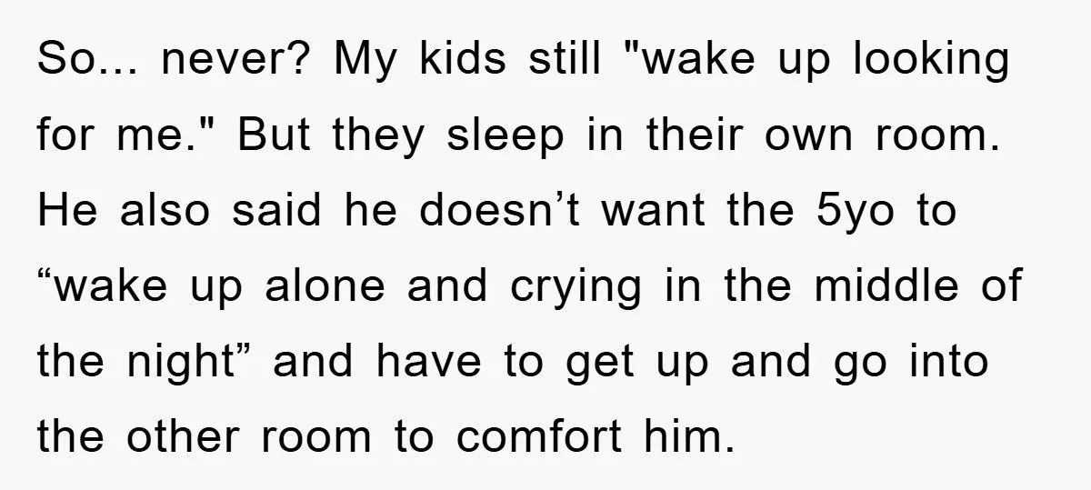 So... never? My kids still "wake up looking for me." But they sleep in their own room. He also said he doesn’t want the 5yo to “wake up alone and...