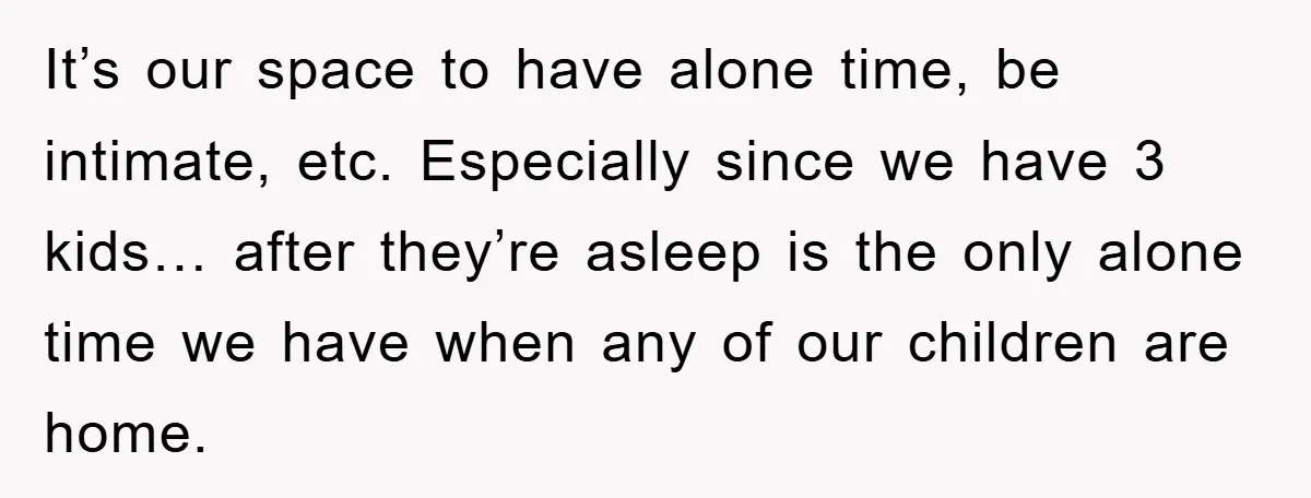 It’s our space to have alone time, be intimate, etc. Especially since we have 3 kids… after they’re asleep is the only alone time we have when any of our...