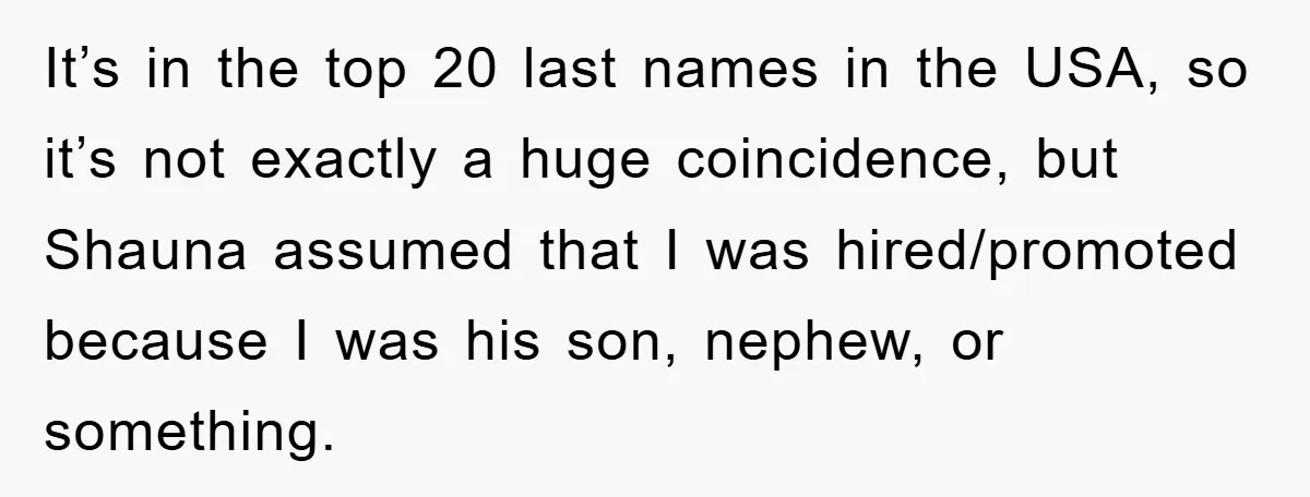 It’s in the top 20 last names in the USA, so it’s not exactly a huge coincidence, but Shauna assumed that I was hired/promoted because I was his son, nephew,...