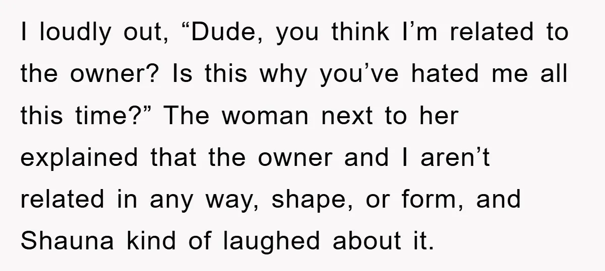 I loudly out, “Dude, you think I’m related to the owner? Is this why you’ve hated me all this time?” The woman next to her explained that the owner and...
