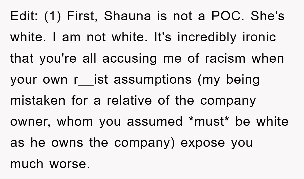 Edit: (1) First, Shauna is not a POC. She's white. I am not white. It's incredibly ironic that you're all accusing me of racism when your own r__ist assumptions (my...