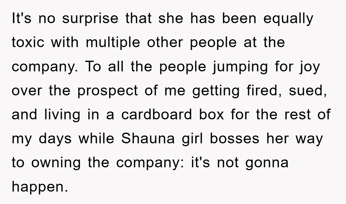 It's no surprise that she has been equally toxic with multiple other people at the company. To all the people jumping for joy over the prospect of me getting fired,...