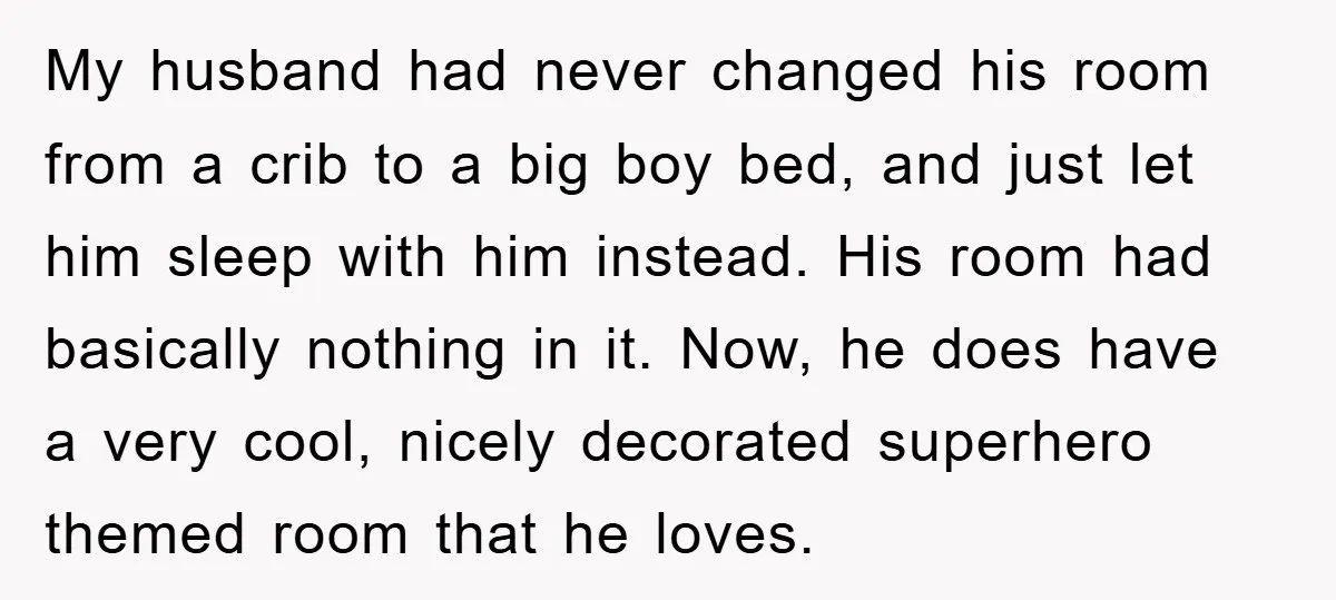 My husband had never changed his room from a crib to a big boy bed, and just let him sleep with him instead. His room had basically nothing in it....