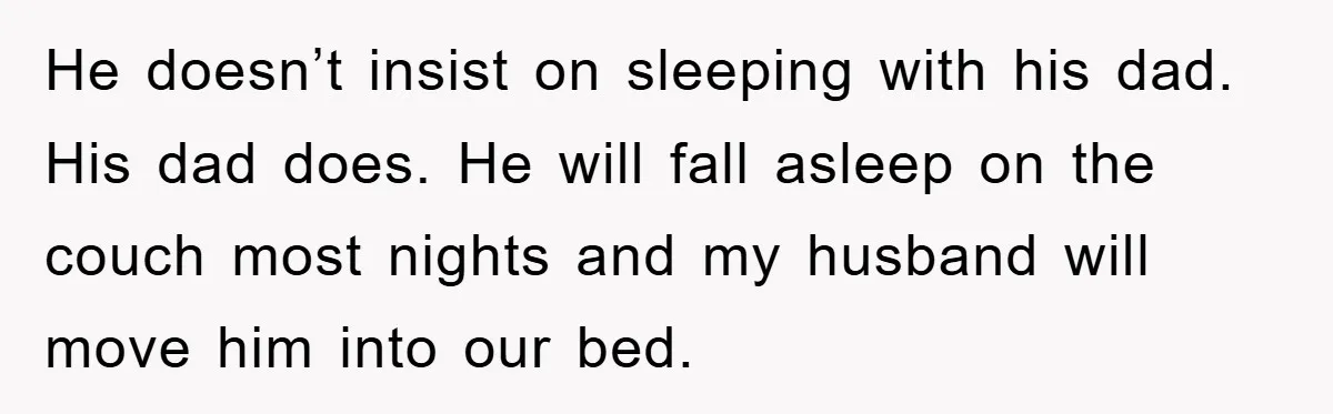 He doesn’t insist on sleeping with his dad. His dad does. He will fall asleep on the couch most nights and my husband will move him into our bed.