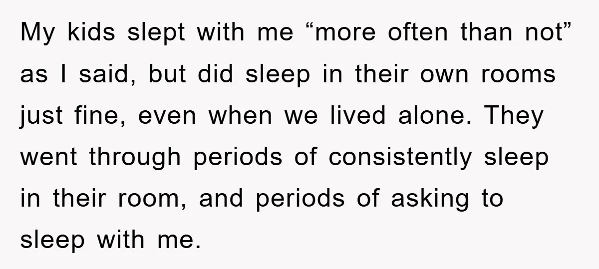 My kids slept with me “more often than not” as I said, but did sleep in their own rooms just fine, even when we lived alone. They went through periods...