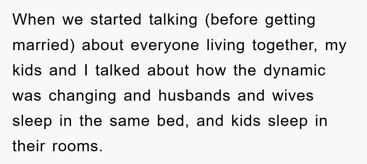 When we started talking (before getting married) about everyone living together, my kids and I talked about how the dynamic was changing and husbands and wives sleep in the same...