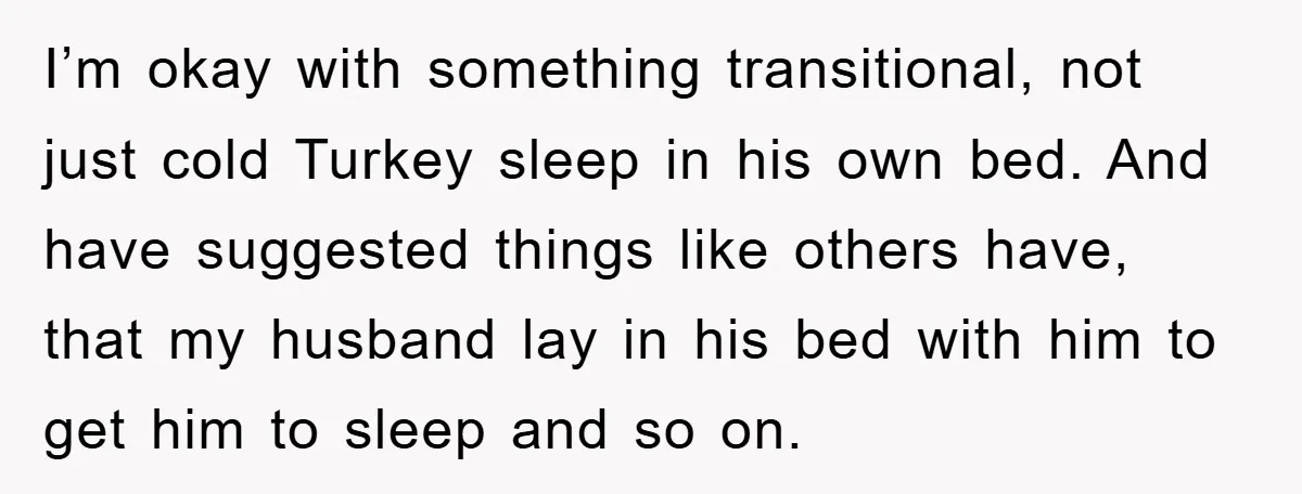 I’m okay with something transitional, not just cold Turkey sleep in his own bed. And have suggested things like others have, that my husband lay in his bed with him...