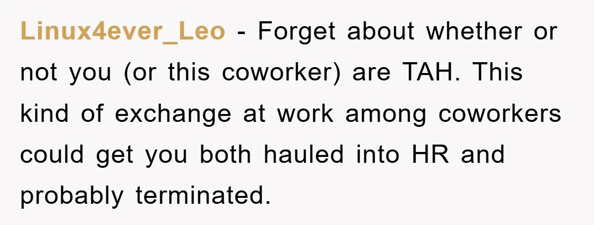 Linux4ever_Leo − Forget about whether or not you (or this coworker) are TAH. This kind of exchange at work among coworkers could get you both hauled into HR and probably...