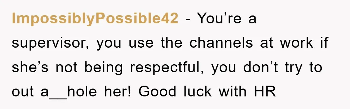 ImpossiblyPossible42 − You’re a supervisor, you use the channels at work if she’s not being respectful, you don’t try to out a__hole her! Good luck with HR
