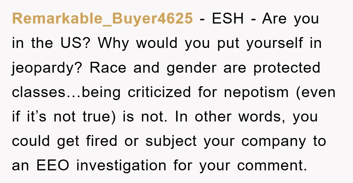 Remarkable_Buyer4625 − ESH - Are you in the US? Why would you put yourself in jeopardy? Race and gender are protected classes…being criticized for nepotism (even if it’s not true)...