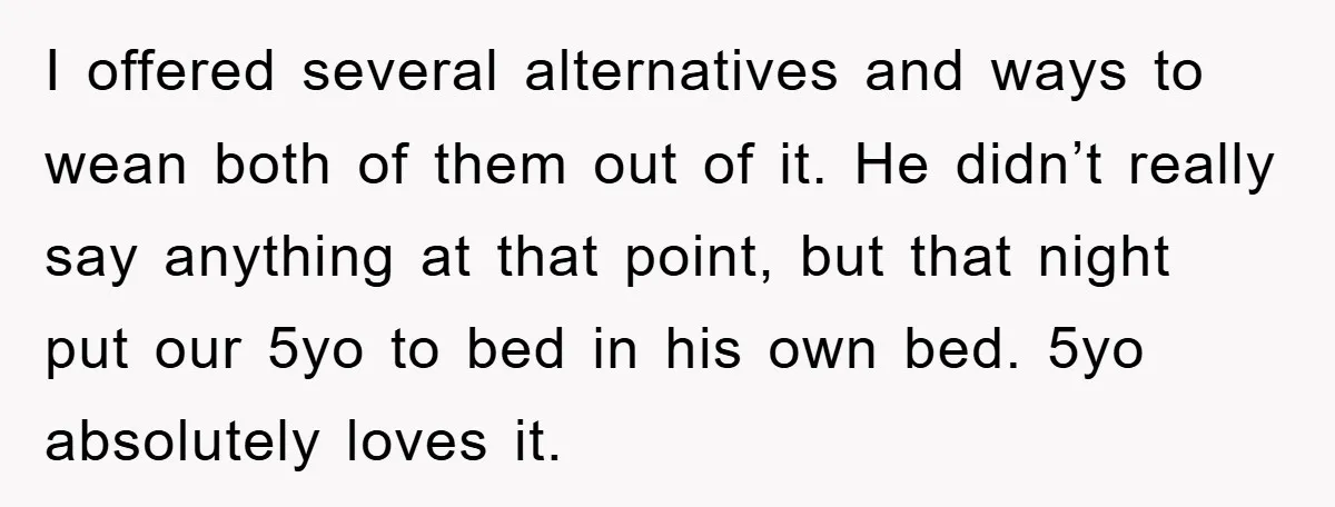 I offered several alternatives and ways to wean both of them out of it. He didn’t really say anything at that point, but that night put our 5yo to bed...