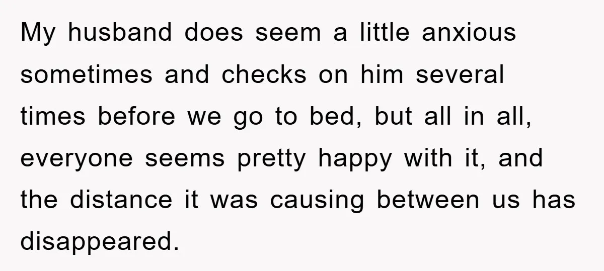 My husband does seem a little anxious sometimes and checks on him several times before we go to bed, but all in all, everyone seems pretty happy with it, and...
