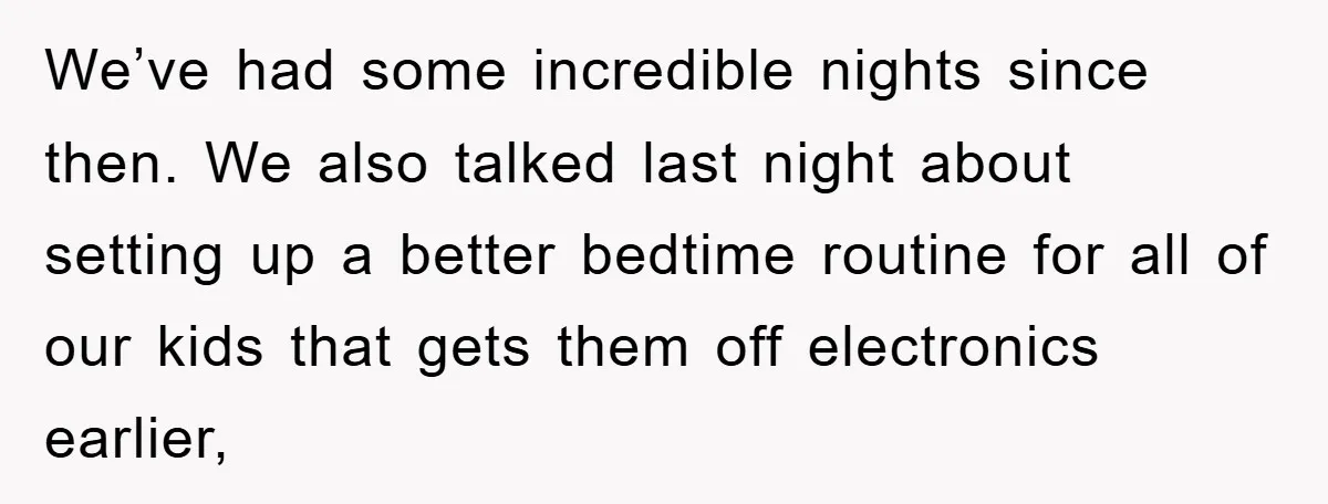 We’ve had some incredible nights since then. We also talked last night about setting up a better bedtime routine for all of our kids that gets them off electronics earlier,