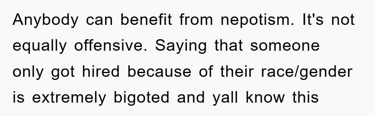 Anybody can benefit from nepotism. It's not equally offensive. Saying that someone only got hired because of their race/gender is extremely bigoted and yall know this