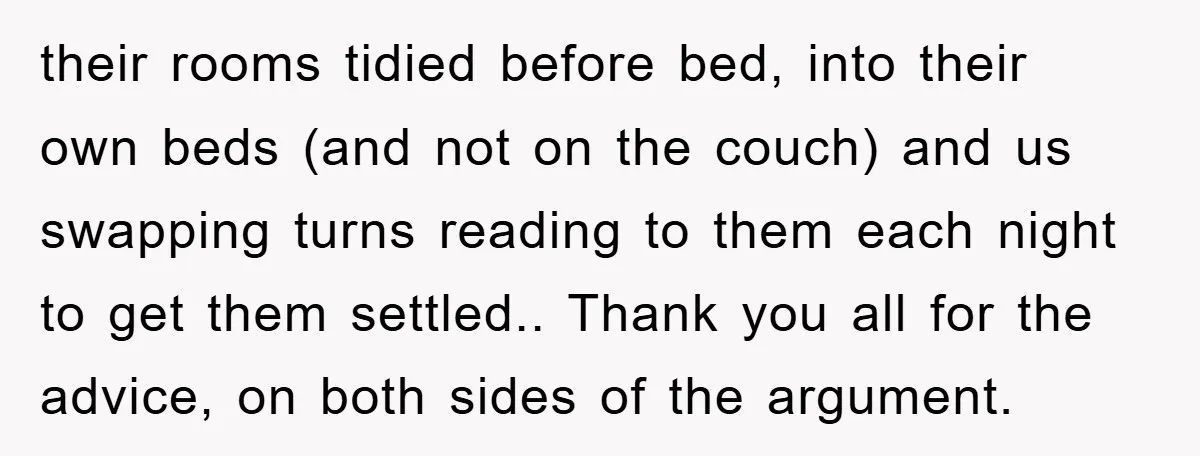 their rooms tidied before bed, into their own beds (and not on the couch) and us swapping turns reading to them each night to get them settled.. Thank you all...