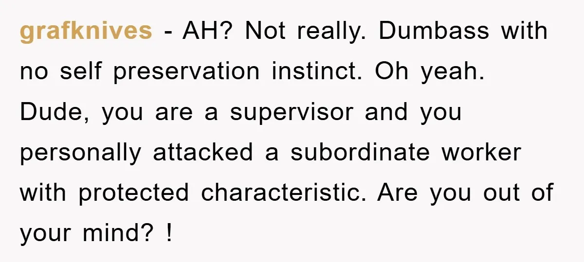 grafknives − AH? Not really. Dumbass with no self preservation instinct. Oh yeah. Dude, you are a supervisor and you personally attacked a subordinate worker with protected characteristic. Are you...