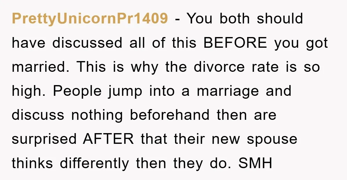 PrettyUnicornPr1409 − You both should have discussed all of this BEFORE you got married. This is why the divorce rate is so high. People jump into a marriage and discuss...