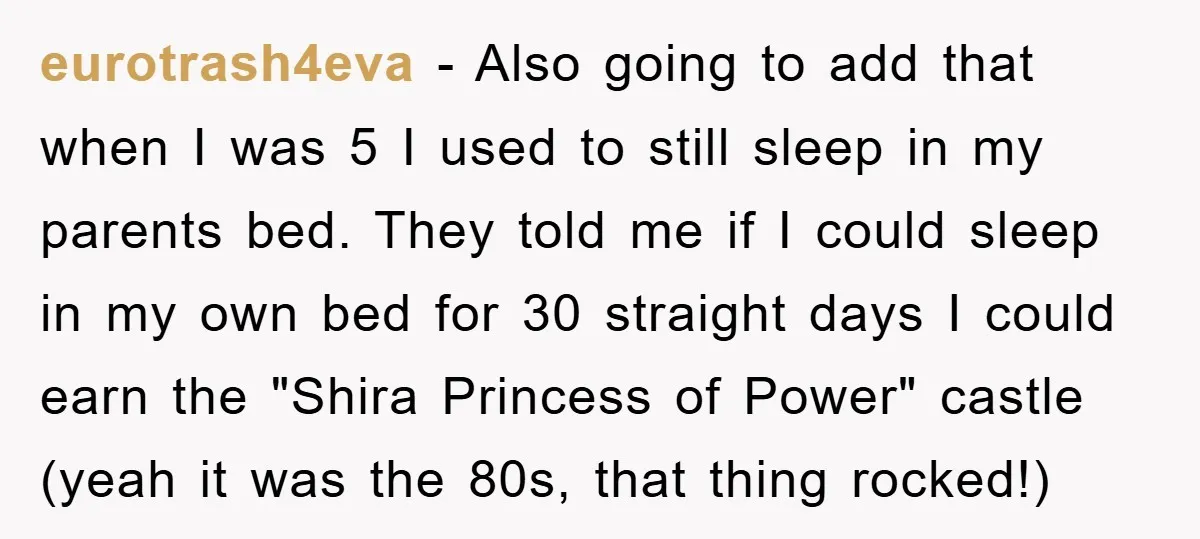 eurotrash4eva − Also going to add that when I was 5 I used to still sleep in my parents bed. They told me if I could sleep in my own...