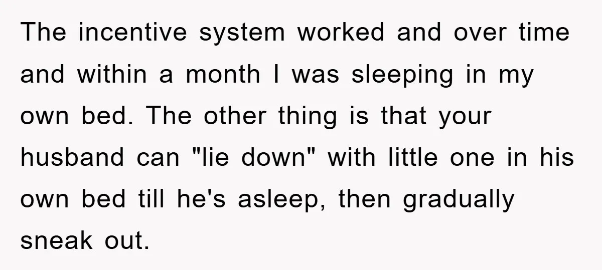 The incentive system worked and over time and within a month I was sleeping in my own bed. The other thing is that your husband can "lie down" with little...